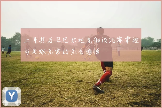 土耳其后卫巴尔达克彻谈比赛掌控与足球无常的无奈感悟