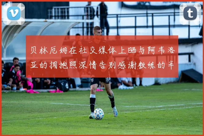 贝林厄姆在社交媒体上晒与阿韦洛亚的拥抱照深情告别感谢教练的辛勤付出