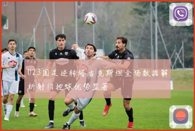 U23国足逆转塔吉克斯坦全场数据解析射门控球优势显著