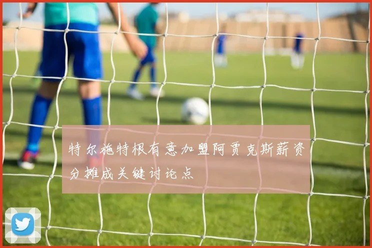 特尔施特根有意加盟阿贾克斯薪资分摊成关键讨论点