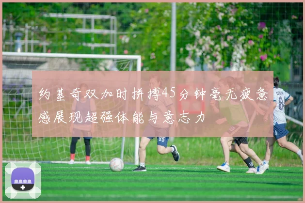 约基奇双加时拼搏45分钟毫无疲惫感展现超强体能与意志力