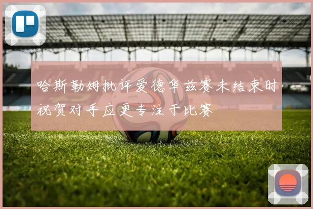 哈斯勒姆批评爱德华兹赛未结束时祝贺对手应更专注于比赛