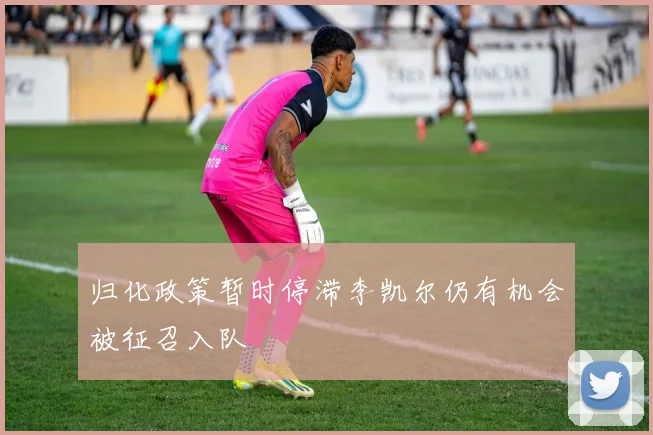 归化政策暂时停滞李凯尔仍有机会被征召入队