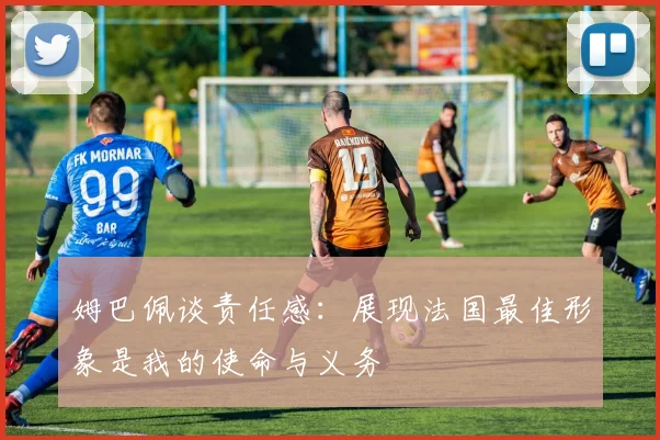 姆巴佩谈责任感：展现法国最佳形象是我的使命与义务