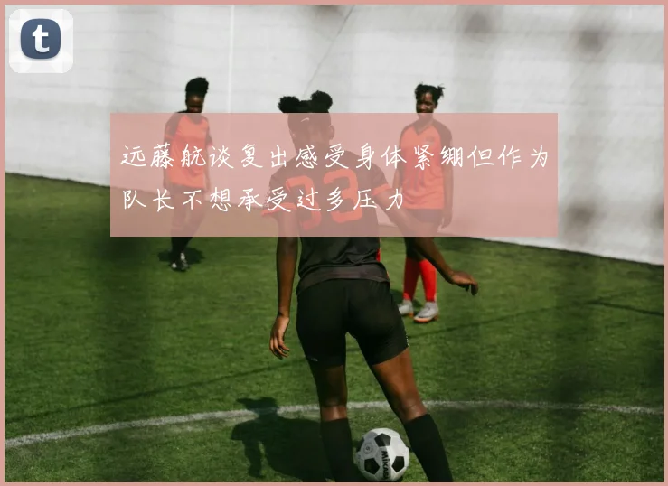 远藤航谈复出感受身体紧绷但作为队长不想承受过多压力