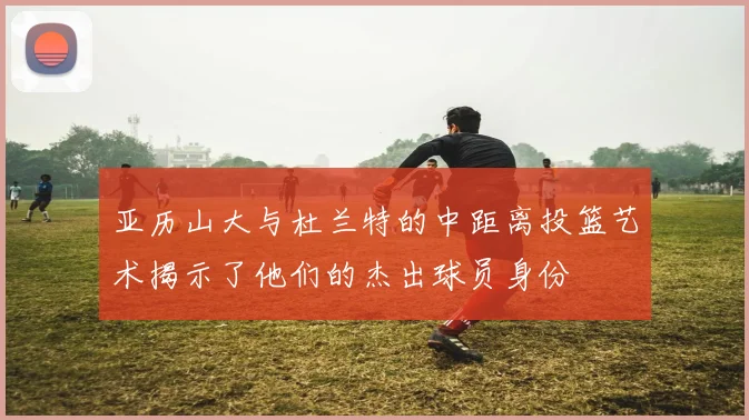 亚历山大与杜兰特的中距离投篮艺术揭示了他们的杰出球员身份
