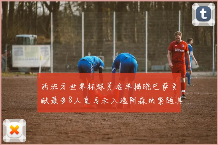 西班牙世界杯球员名单揭晓巴萨贡献最多8人皇马未入选阿森纳紧随其后3人并列第二