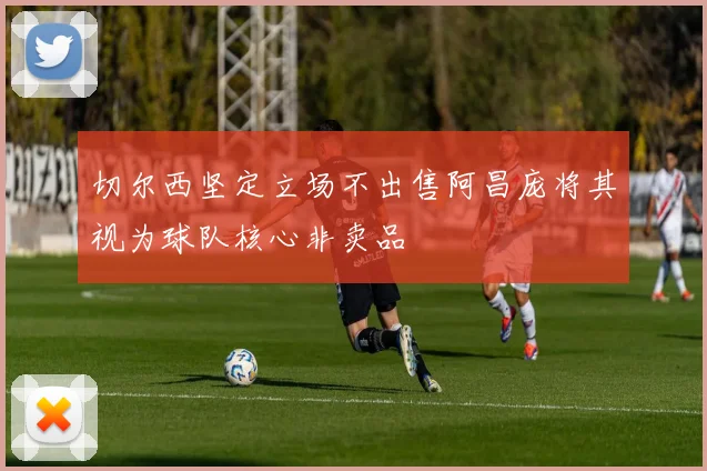 切尔西坚定立场不出售阿昌庞将其视为球队核心非卖品
