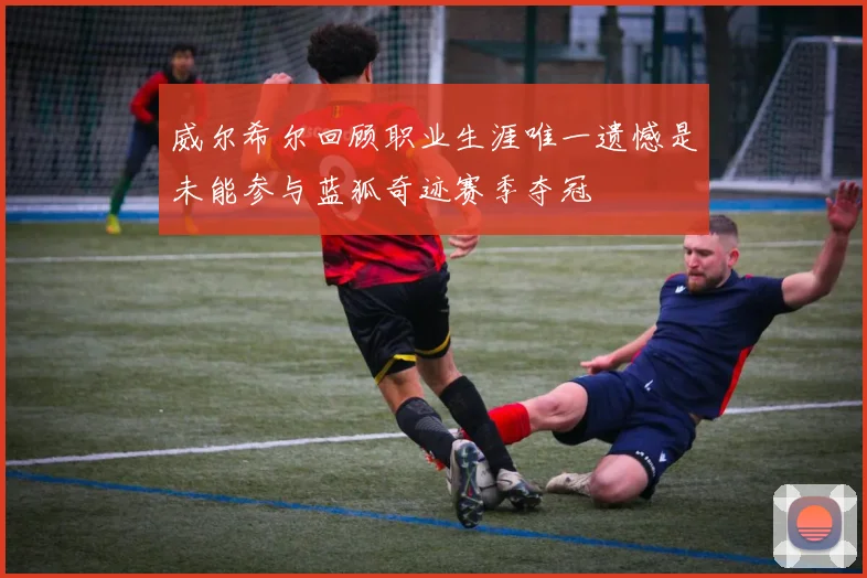 威尔希尔回顾职业生涯唯一遗憾是未能参与蓝狐奇迹赛季夺冠