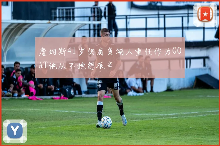 詹姆斯41岁仍肩负湖人重任作为GOAT他从不抱怨艰辛