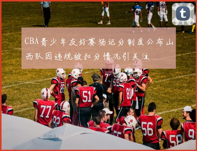 CBA青少年友好赛场记分制度公布山西队因违规被扣分情况引关注