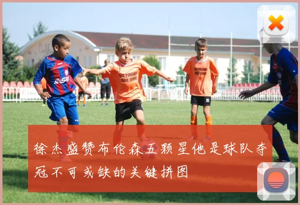 徐杰盛赞布伦森五颗星他是球队夺冠不可或缺的关键拼图
